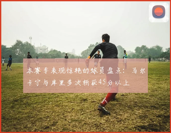本赛季表现惊艳的球员盘点：马尔卡宁与库里多次斩获45分以上