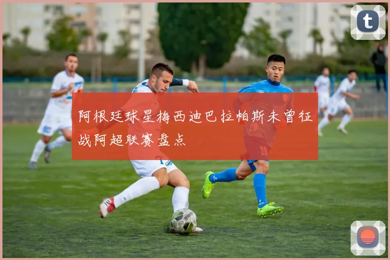 阿根廷球星梅西迪巴拉帕斯未曾征战阿超联赛盘点