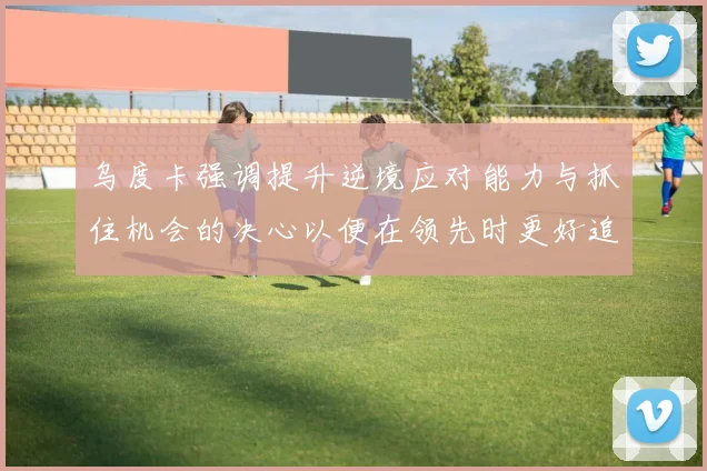 乌度卡强调提升逆境应对能力与抓住机会的决心以便在领先时更好追击对手