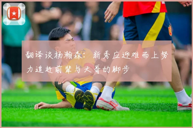 翻译谈杨瀚森：新秀应迎难而上努力追赶前辈与大哥的脚步