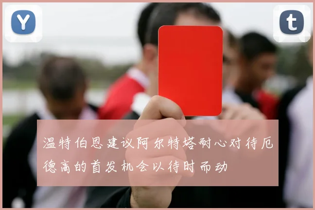 温特伯恩建议阿尔特塔耐心对待厄德高的首发机会以待时而动