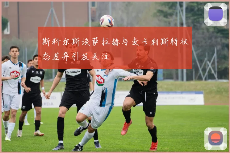斯科尔斯谈萨拉赫与麦卡利斯特状态差异引发关注