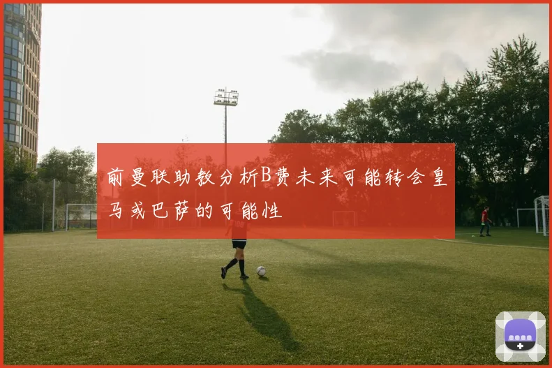 前曼联助教分析B费未来可能转会皇马或巴萨的可能性