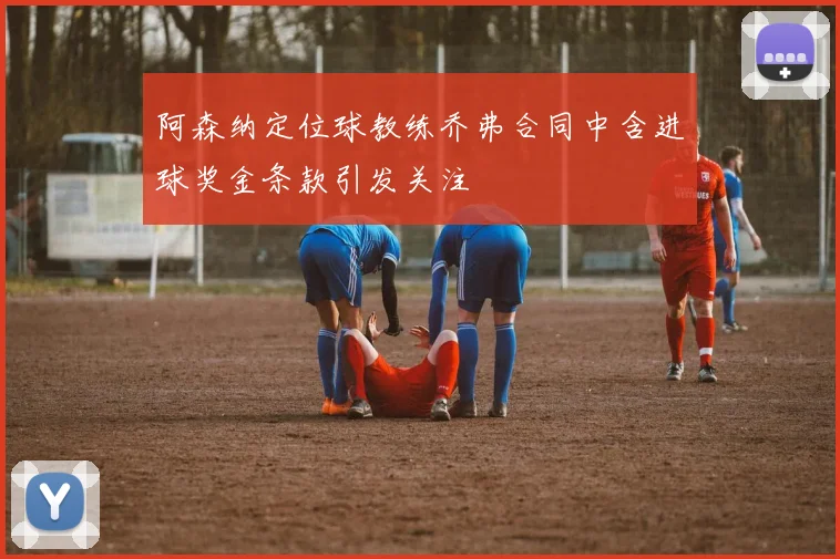 阿森纳定位球教练乔弗合同中含进球奖金条款引发关注