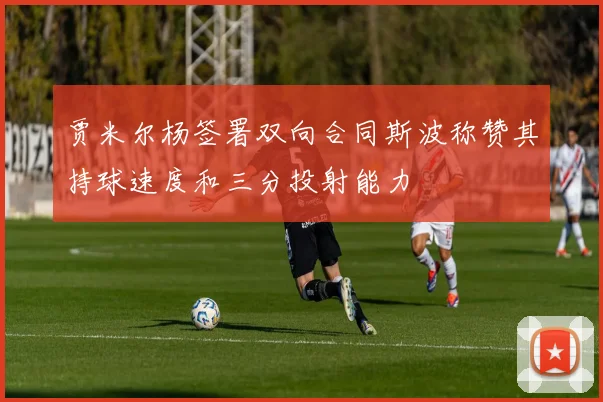 贾米尔杨签署双向合同斯波称赞其持球速度和三分投射能力