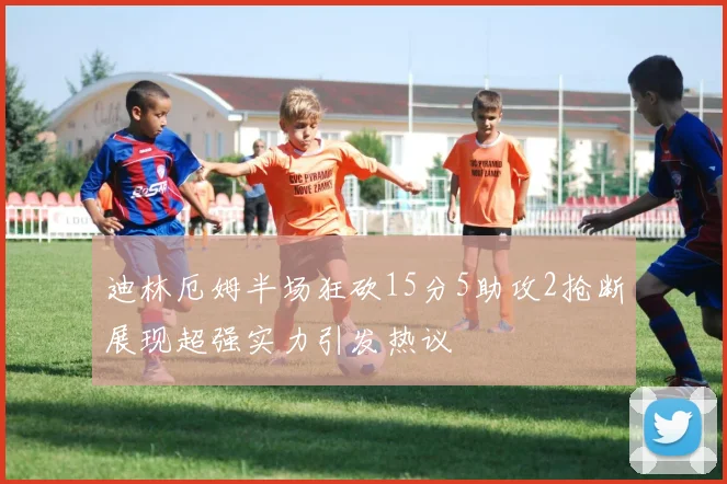迪林厄姆半场狂砍15分5助攻2抢断展现超强实力引发热议