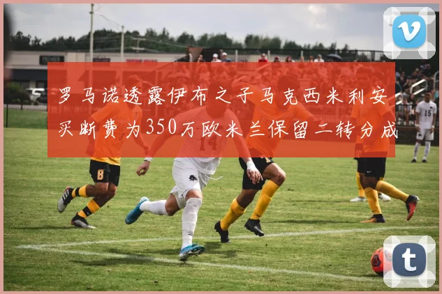 罗马诺透露伊布之子马克西米利安买断费为350万欧米兰保留二转分成