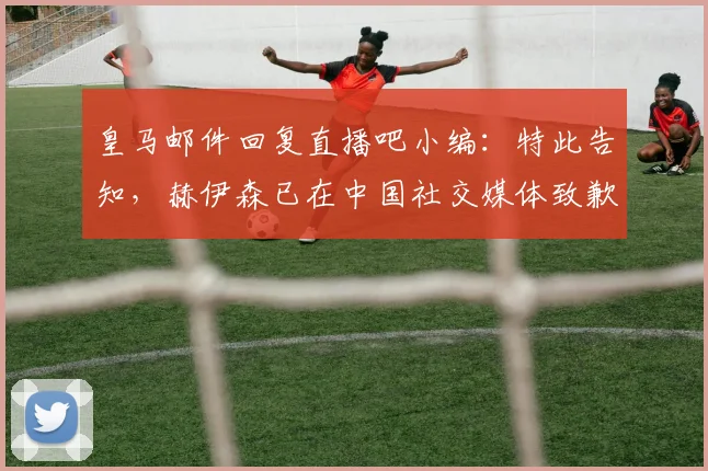 皇马邮件回复直播吧小编：特此告知，赫伊森已在中国社交媒体致歉