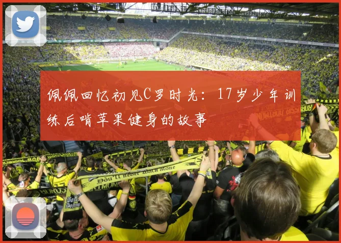 佩佩回忆初见C罗时光：17岁少年训练后啃苹果健身的故事