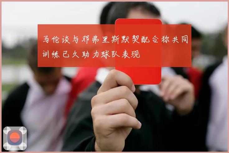 马伦谈与邓弗里斯默契配合称共同训练已久助力球队表现