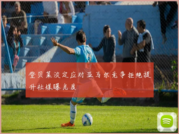 登贝莱淡定应对亚马尔竞争拒绝提升社媒曝光度