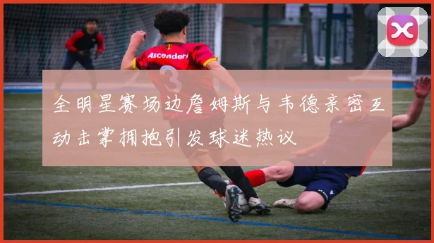 全明星赛场边詹姆斯与韦德亲密互动击掌拥抱引发球迷热议