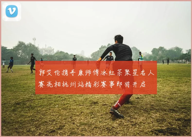 郭艾伦携手康师傅冰红茶聚星名人赛亮相杭州站精彩赛事即将开启