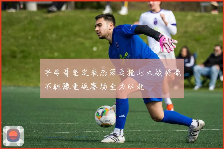 字母哥坚定表态若是抢七大战将毫不犹豫重返赛场全力以赴