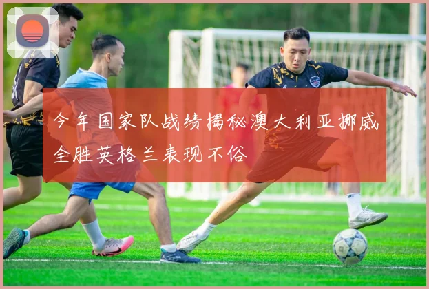 今年国家队战绩揭秘澳大利亚挪威全胜英格兰表现不俗