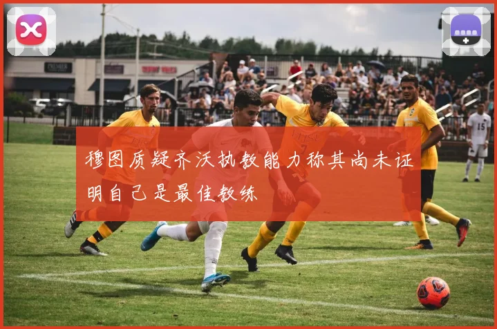 穆图质疑齐沃执教能力称其尚未证明自己是最佳教练