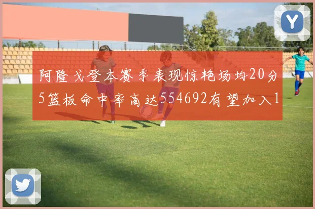 阿隆戈登本赛季表现惊艳场均20分5篮板命中率高达554692有望加入180俱乐部