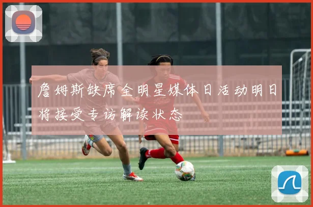 詹姆斯缺席全明星媒体日活动明日将接受专访解读状态