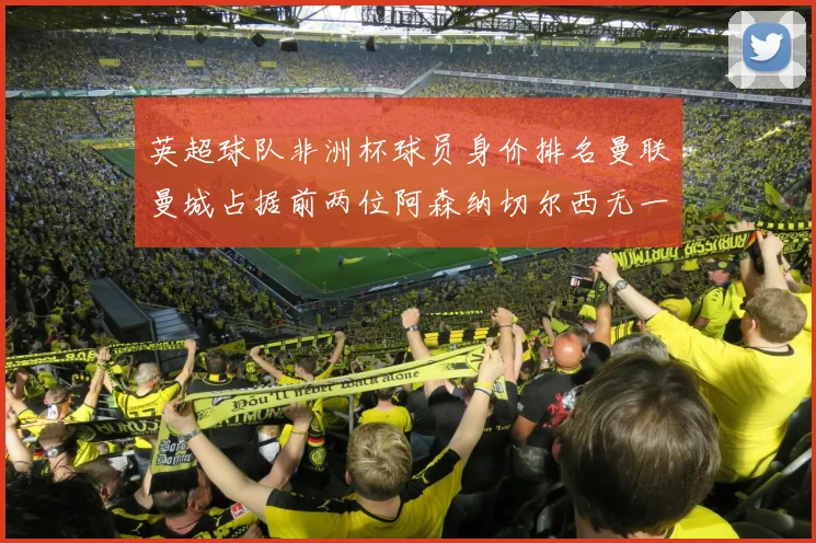 英超球队非洲杯球员身价排名曼联曼城占据前两位阿森纳切尔西无一参赛