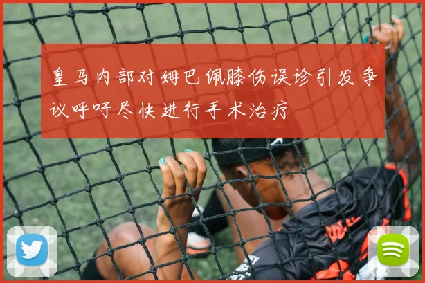 皇马内部对姆巴佩膝伤误诊引发争议呼吁尽快进行手术治疗