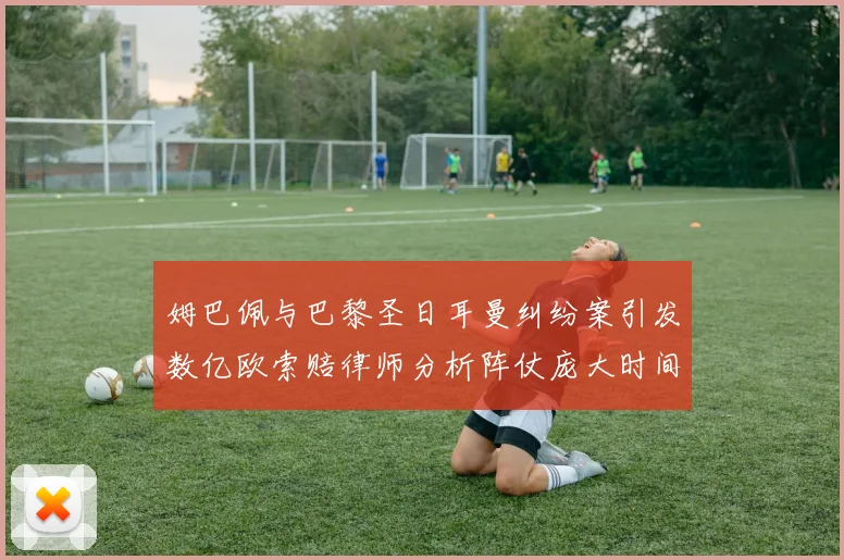 姆巴佩与巴黎圣日耳曼纠纷案引发数亿欧索赔律师分析阵仗庞大时间漫长