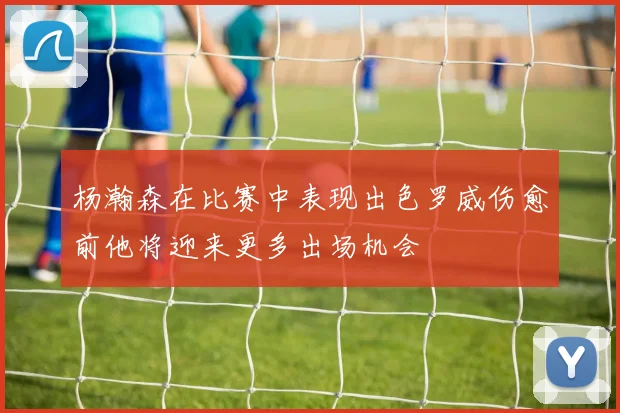 杨瀚森在比赛中表现出色罗威伤愈前他将迎来更多出场机会