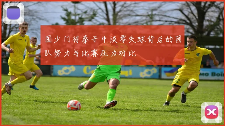 国少门将秦子牛谈零失球背后的团队努力与比赛压力对比