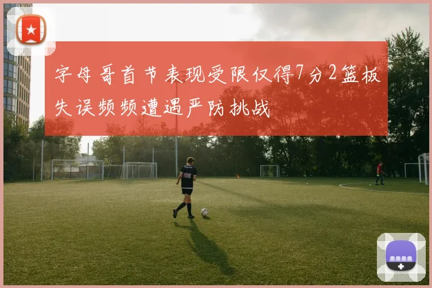 字母哥首节表现受限仅得7分2篮板失误频频遭遇严防挑战