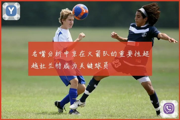 名嘴分析申京在火箭队的重要性超越杜兰特成为关键球员