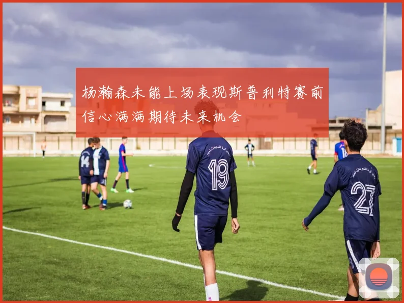 杨瀚森未能上场表现斯普利特赛前信心满满期待未来机会