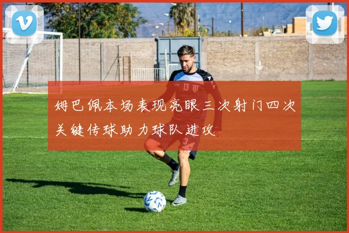 姆巴佩本场表现亮眼三次射门四次关键传球助力球队进攻