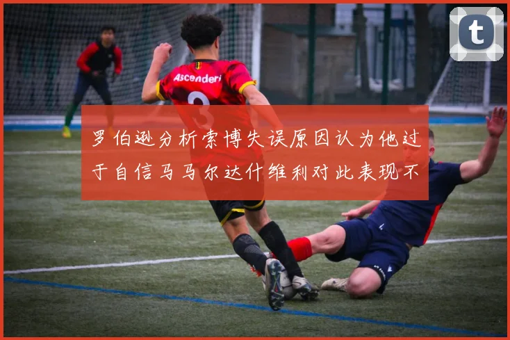 罗伯逊分析索博失误原因认为他过于自信马马尔达什维利对此表现不满