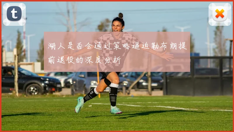 湖人是否会通过策略逼迫勒布朗提前退役的深度分析