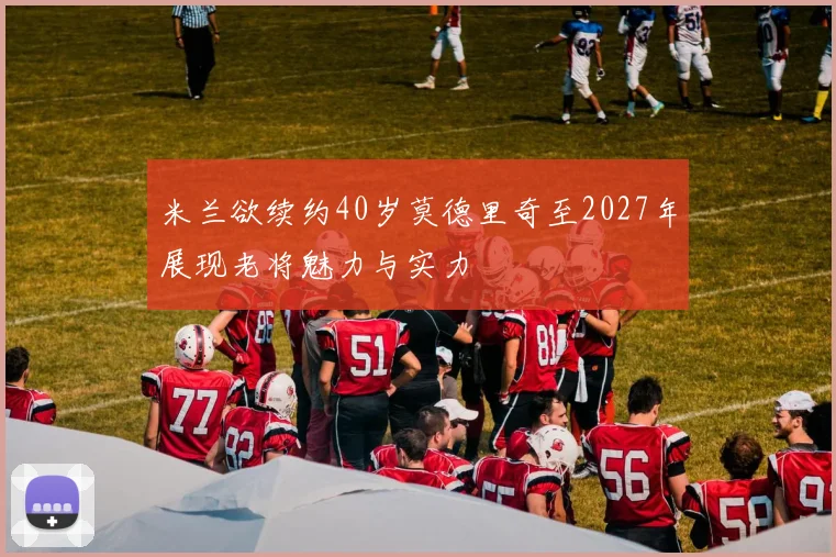 米兰欲续约40岁莫德里奇至2027年展现老将魅力与实力