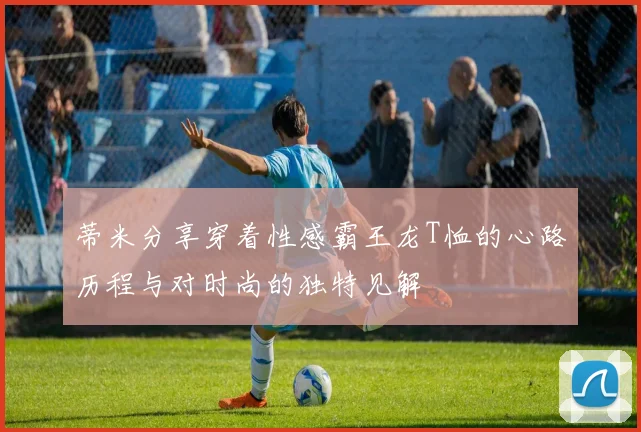 蒂米分享穿着性感霸王龙T恤的心路历程与对时尚的独特见解