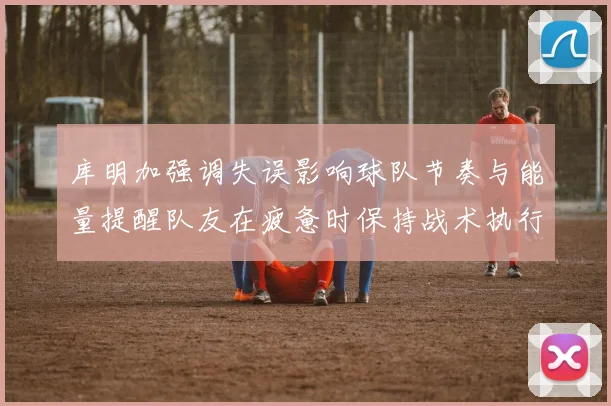 库明加强调失误影响球队节奏与能量提醒队友在疲惫时保持战术执行力