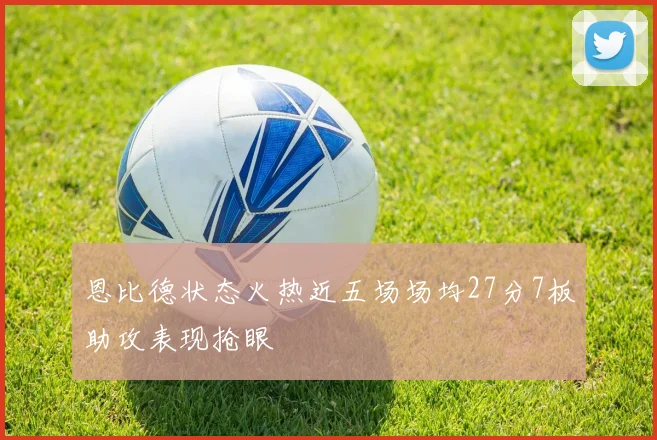 恩比德状态火热近五场场均27分7板助攻表现抢眼