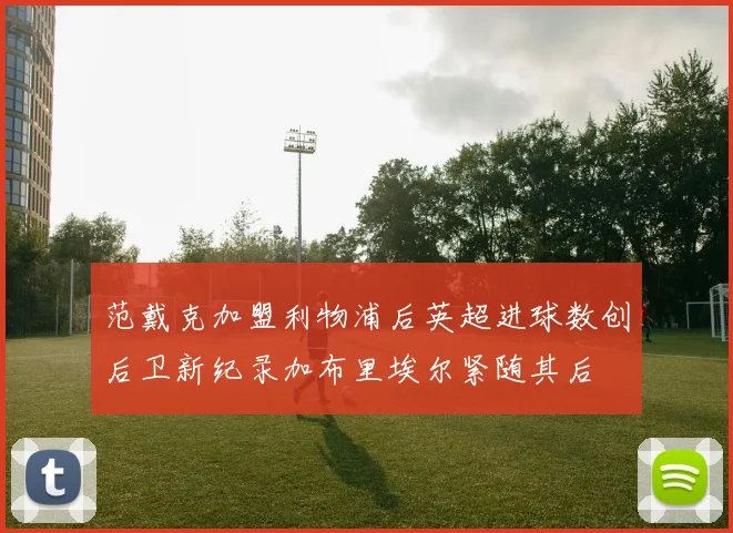 范戴克加盟利物浦后英超进球数创后卫新纪录加布里埃尔紧随其后